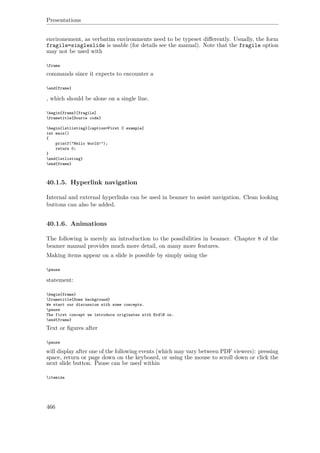 Presentations
environement, as verbatim environments need to be typeset diﬀerently. Usually, the form
fragile=singleslide is usable (for details see the manual). Note that the fragile option
may not be used with
frame
commands since it expects to encounter a
end{frame}
, which should be alone on a single line.
begin{frame}[fragile]
frametitle{Source code}
begin{lstlisting}[caption=First C example]
int main()
{
printf("Hello World!");
return 0;
}
end{lstlisting}
end{frame}
40.1.5. Hyperlink navigation
Internal and external hyperlinks can be used in beamer to assist navigation. Clean looking
buttons can also be added.
40.1.6. Animations
The following is merely an introduction to the possibilities in beamer. Chapter 8 of the
beamer manual provides much more detail, on many more features.
Making items appear on a slide is possible by simply using the
pause
statement:
begin{frame}
frametitle{Some background}
We start our discussion with some concepts.
pause
The first concept we introduce originates with ErdH os.
end{frame}
Text or ﬁgures after
pause
will display after one of the following events (which may vary between PDF viewers): pressing
space, return or page down on the keyboard, or using the mouse to scroll down or click the
next slide button. Pause can be used within
itemize
466
 