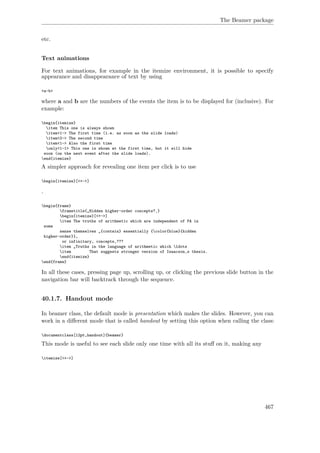 The Beamer package
etc.
Text animations
For text animations, for example in the itemize environment, it is possible to specify
appearance and disappearance of text by using
<a-b>
where a and b are the numbers of the events the item is to be displayed for (inclusive). For
example:
begin{itemize}
item This one is always shown
item<1-> The first time (i.e. as soon as the slide loads)
item<2-> The second time
item<1-> Also the first time
only<1-1> This one is shown at the first time, but it will hide
soon (on the next event after the slide loads).
end{itemize}
A simpler approach for revealing one item per click is to use
begin{itemize}[<+->]
.
begin{frame}
frametitle{„Hidden higher-order concepts?‚}
begin{itemize}[<+->]
item The truths of arithmetic which are independent of PA in
some
sense themselves „{contain} essentially {color{blue}{hidden
higher-order}},
or infinitary, concepts‚???
item „Truths in the language of arithmetic which ldots
item That suggests stronger version of Isaacson‚s thesis.
end{itemize}
end{frame}
In all these cases, pressing page up, scrolling up, or clicking the previous slide button in the
navigation bar will backtrack through the sequence.
40.1.7. Handout mode
In beamer class, the default mode is presentation which makes the slides. However, you can
work in a diﬀerent mode that is called handout by setting this option when calling the class:
documentclass[12pt,handout]{beamer}
This mode is useful to see each slide only one time with all its stuﬀ on it, making any
itemize[<+->]
467
 