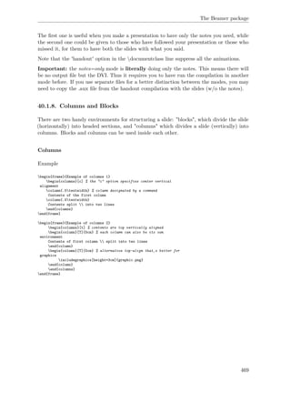 The Beamer package
The ﬁrst one is useful when you make a presentation to have only the notes you need, while
the second one could be given to those who have followed your presentation or those who
missed it, for them to have both the slides with what you said.
Note that the 'handout' option in the documentclass line suppress all the animations.
Important: the notes=only mode is literally doing only the notes. This means there will
be no output ﬁle but the DVI. Thus it requires you to have run the compilation in another
mode before. If you use separate ﬁles for a better distinction between the modes, you may
need to copy the .aux ﬁle from the handout compilation with the slides (w/o the notes).
40.1.8. Columns and Blocks
There are two handy environments for structuring a slide: "blocks", which divide the slide
(horizontally) into headed sections, and "columns" which divides a slide (vertically) into
columns. Blocks and columns can be used inside each other.
Columns
Example
begin{frame}{Example of columns 1}
begin{columns}[c] % the "c" option specifies center vertical
alignment
column{.5textwidth} % column designated by a command
Contents of the first column
column{.5textwidth}
Contents split  into two lines
end{columns}
end{frame}
begin{frame}{Example of columns 2}
begin{columns}[t] % contents are top vertically aligned
begin{column}[T]{5cm} % each column can also be its own
environment
Contents of first column  split into two lines
end{column}
begin{column}[T]{5cm} % alternative top-align that‚s better for
graphics
includegraphics[height=3cm]{graphic.png}
end{column}
end{columns}
end{frame}
469
 