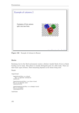 Presentations
Figure 150 Example of columns in Beamer
Blocks
Enclosing text in the block environment creates a distinct, headed block of text (a blank
heading can be used). This allows to visually distinguish parts of a slide easily. There are
three basic types of block. Their formatting depends on the theme being used.
Simple
begin{frame}
begin{block}{This is a Block}
This is important information
end{block}
begin{alertblock}{This is an Alert block}
This is an important alert
end{alertblock}
begin{exampleblock}{This is an Example block}
This is an example
end{exampleblock}
end{frame}
470
 
