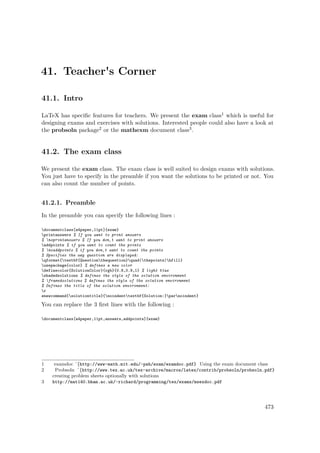 41. Teacher's Corner
41.1. Intro
LaTeX has speciﬁc features for teachers. We present the exam class1 which is useful for
designing exams and exercises with solutions. Interested people could also have a look at
the probsoln package2 or the mathexm document class3.
41.2. The exam class
We present the exam class. The exam class is well suited to design exams with solutions.
You just have to specify in the preamble if you want the solutions to be printed or not. You
can also count the number of points.
41.2.1. Preamble
In the preamble you can specify the following lines :
documentclass[a4paper,11pt]{exam}
printanswers % If you want to print answers
% noprintanswers % If you don‚t want to print answers
addpoints % if you want to count the points
% noaddpoints % if you don‚t want to count the points
% Specifies the way question are displayed:
qformat{textbf{Questionthequestion}quad(thepoints)hfill}
usepackage{color} % defines a new color
definecolor{SolutionColor}{rgb}{0.8,0.9,1} % light blue
shadedsolutions % defines the style of the solution environment
% framedsolutions % defines the style of the solution environment
% Defines the title of the solution environment:
r
enewcommand{solutiontitle}{noindenttextbf{Solution:}parnoindent}
You can replace the 3 ﬁrst lines with the following :
documentclass[a4paper,11pt,answers,addpoints]{exam}
1 examdoc ˆ{http://www-math.mit.edu/~psh/exam/examdoc.pdf} Using the exam document class
2 Probsoln ˆ{http://www.tex.ac.uk/tex-archive/macros/latex/contrib/probsoln/probsoln.pdf}
creating problem sheets optionally with solutions
3 http://mat140.bham.ac.uk/~richard/programming/tex/exams/msexdoc.pdf
473
 
