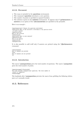 Teacher's Corner
41.2.2. Document
• The exam is included in the questions environment.
• The command question introduces a new question.
• The number of points is speciﬁed in squared brackets.
• The solution is given in the solution environment. It appears only if printanswers or
answers as an option of the documentclass are speciﬁed in the preamble.
Here is an example :
begin{questions} % Begins the questions environment
question[2] What is the solution? % Introduces a new question which
is worth 2 points
begin{solution}
Here is the solution
end{solution}
question[5] What is your opinion?
begin{solution}
This is my opinion
end{solution}
end{questions}
It is also possible to add stuﬀ only if answers are printed using the ifprintanswers
command.
ifprintanswers
Only if answers are printed
else
Only if answers are not printed
fi
41.2.3. Introduction
The macro numquestions gives the total number of questions. The macro numpoints
gives the total number of points.
begin{minipage}{.8textwidth}
This exam includes numquestions questions. The total number of
points is numpoints.
end{minipage}
The backslash after numquestion prevents the macro from gobbling the following whites-
pace as it normally would.
41.3. References
474
 