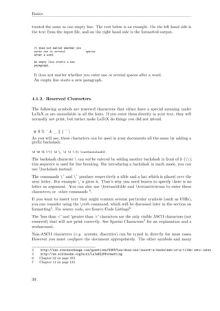 Basics
treated the same as one empty line. The text below is an example. On the left hand side is
the text from the input ﬁle, and on the right hand side is the formatted output.
It does not matter whether you
enter one or several spaces
after a word.
An empty line starts a new
paragraph.
It does not matter whether you enter one or several spaces after a word.
An empty line starts a new paragraph.
4.1.2. Reserved Characters
The following symbols are reserved characters that either have a special meaning under
LaTeX or are unavailable in all the fonts. If you enter them directly in your text, they will
normally not print, but rather make LaTeX do things you did not intend.
# $ % ˆ & _ { } ˜ 
As you will see, these characters can be used in your documents all the same by adding a
preﬁx backslash:
# $ % ^{} & _ { } ~{} textbackslash{}
The backslash character  can not be entered by adding another backslash in front of it ();
this sequence is used for line breaking. For introducing a backslash in math mode, you can
use backslash instead.
The commands ˜ and ˆ produce respectively a tilde and a hat which is placed over the
next letter. For example ˜n gives ñ. That's why you need braces to specify there is no
letter as argument. You can also use textasciitilde and textasciicircum to enter these
characters; or other commands 4.
If you want to insert text that might contain several particular symbols (such as URIs),
you can consider using the verb command, which will be discussed later in the section on
formatting5. For source code, see Source Code Listings6
The 'less than <' and 'greater than >' characters are the only visible ASCII characters (not
reserved) that will not print correctly. See Special Characters7 for an explanation and a
workaround.
Non-ASCII characters (e.g. accents, diacritics) can be typed in directly for most cases.
However you must conﬁgure the document appropriately. The other symbols and many
4 http://tex.stackexchange.com/questions/9363/how-does-one-insert-a-backslash-or-a-tilde-into-latex
5 http://en.wikibooks.org/wiki/LaTeX%2FFormatting
6 Chapter 32 on page 373
7 Chapter 11 on page 115
34
 