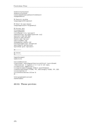 Curriculum Vitae
moderncvstyle{casual}
moderncvcolor{blue}
renewcommand{familydefault}{sfdefault}
nopagenumbers{}
%% Character encoding
usepackage[utf8]{inputenc}
%% Adjust the page margins
usepackage[scale=0.75]{geometry}
%% Personal data
firstname{John}
familyname{Doe}
title{Resumé title (optional)}
address{street and number}{postcode city}
mobile{+1~(234)~567~890}
phone{+2~(345)~678~901}
fax{+3~(456)~789~012}
email{john@doe.org}
homepage{www.johndoe.com}
extrainfo{additional information}
photo[64pt][0.4pt]{picture}
quote{Some quote (optional)}
%%---------
---------------------------------------------------------------------
%% Content
%%---------
---------------------------------------------------------------------
begin{document}
makecvtitle
section{Education}
cventry{year--year}{Degree}{Institution}{City}{ textit{Grade}
}{Description} % arguments 3 to 6 can be left empty
cvitem{title}{ emph{Title} }
cvitemwithcomment{Language 1}{Skill level}{Comment}
cvdoubleitem{category X}{XXX, YYY, ZZZ}{category Y}{XXX, YYY, ZZZ}
cvlistitem{Item 1}
cvlistdoubleitem{Item 2}{Item 3}
%% ...
bibliography{publications}
end{document}
42.3.2. Theme previews
476
 