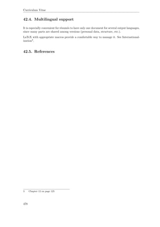 Curriculum Vitae
42.4. Multilingual support
It is especially convenient for résumés to have only one document for several output languages,
since many parts are shared among versions (personal data, structure, etc.).
LaTeX with appropriate macros provide a comfortable way to manage it. See International-
ization3.
42.5. References
3 Chapter 12 on page 125
478
 