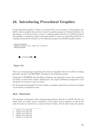 43. Introducing Procedural Graphics
In the Importing Graphics1 chapter, you learned that you can import or link graphics into
LaTeX, such as graphics that you have created in another program or obtained elsewhere. In
this chapter, you will learn how to create or embed graphics directly in a LaTeX document.
The graphics is marked up using commands similar to those for typesetting bold text or
creating mathematical formulas, as the following example of embedded graphics shows:
begin{displaymath}
xymatrix{ bullet ar[r] ar@{.>}[r] & bullet }
end{displaymath}
Figure 153
There are several packages supporting the creation of graphics directly in LaTeX, including
picture2, xy-Pic3 and PGF/TikZ4, described in the following sections.
Compared to WYSIWIG tools like Xﬁg or Inkscape, this approach is more time consuming,
but leads to much better results. Furthermore, the ouput is ﬂawlessly integrated to your
document (no contrast in size nor fonts).
See the Importing Graphics5 for more details on graphics importation and some attempts
to circumvent to integration issue.
43.1. Overview
The picture environment allows programming pictures directly in LaTeX. On the one
hand, there are rather severe constraints, as the slopes of line segments as well as the
radii of circles are restricted to a narrow choice of values. On the other hand, the picture
1 Chapter 17 on page 199
2 Chapter 45 on page 485
3 Chapter 48 on page 519
4 Chapter 46 on page 501
5 Chapter 17 on page 199
481
 