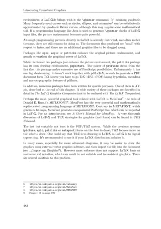 Introducing Procedural Graphics
environment of LaTeX2e brings with it the qbezier command, "q" meaning quadratic.
Many frequently-used curves such as circles, ellipses, and catenaries6 can be satisfactorily
approximated by quadratic Bézier curves, although this may require some mathematical
toil. If a programming language like Java is used to generate qbezier blocks of LaTeX
input ﬁles, the picture environment becomes quite powerful.
Although programming pictures directly in LaTeX is severely restricted, and often rather
tiresome, there are still reasons for doing so. The documents thus produced are "small" with
respect to bytes, and there are no additional graphics ﬁles to be dragged along.
Packages like epic, eepic or pstricks enhance the original picture environment, and
greatly strengthen the graphical power of LaTeX.
While the former two packages just enhance the picture environment, the pstricks package
has its own drawing environment, pspicture. The power of pstricks stems from the
fact that this package makes extensive use of PostScript possibilities. Unfortunately it has
one big shortcoming: it doesn't work together with pdfLaTeX, as such to generate a PDF
document form TeX source you have to go TeX→DVI→PDF; losing hyperlinks, metadata
and microtypographic features of pdﬂatex.
In addition, numerous packages have been written for speciﬁc purposes. One of them is XY-
pic, described at the end of this chapter. A wide variety of these packages are described in
detail in The LaTeX Graphics Companion (not to be confused with The LaTeX Companion).
Perhaps the most powerful graphical tool related with LaTeX is MetaPost7, the twin of
Donald E. Knuth’s METAFONT8. MetaPost has the very powerful and mathematically
sophisticated programming language of METAFONT. Contrary to METAFONT, which
generates bitmaps, MetaPost generates encapsulated PostScript ﬁles, which can be imported
in LaTeX. For an introduction, see A User’s Manual for MetaPost. A very thorough
discussion of LaTeX and TEX strategies for graphics (and fonts) can be found in TEX
Unbound.
The last but certainly not least is the PGF/TikZ system. While the previous systems
(picture, epic, pstricks or metapost) focus on the how to draw, TikZ focuses more on
the what to draw. One could say that TikZ is to drawing in LaTeX as LaTeX is to digital
typesetting. It's recommended to use it if your LaTeX distribution includes it.
In many cases, especially for more advanced diagrams, it may be easier to draw the
graphics using external vector graphics software, and then import the ﬁle into the document
(see ../Importing Graphics9). However most software does not support LaTeX fonts or
mathematical notation, which can result in not suitable and inconsistent graphics. There
are several solutions to this problem.
6 http://en.wikipedia.org/wiki/catenary
7 http://en.wikipedia.org/wiki/MetaPost
8 http://en.wikipedia.org/wiki/METAFONT
9 Chapter 17 on page 199
482
 