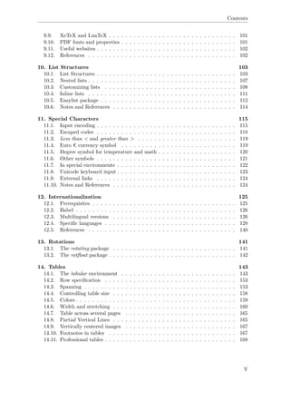 Contents
9.9. XeTeX and LuaTeX . . . . . . . . . . . . . . . . . . . . . . . . . . . . . . . 101
9.10. PDF fonts and properties . . . . . . . . . . . . . . . . . . . . . . . . . . . . 101
9.11. Useful websites . . . . . . . . . . . . . . . . . . . . . . . . . . . . . . . . . . 102
9.12. References . . . . . . . . . . . . . . . . . . . . . . . . . . . . . . . . . . . . 102
10. List Structures 103
10.1. List Structures . . . . . . . . . . . . . . . . . . . . . . . . . . . . . . . . . . 103
10.2. Nested lists . . . . . . . . . . . . . . . . . . . . . . . . . . . . . . . . . . . . 107
10.3. Customizing lists . . . . . . . . . . . . . . . . . . . . . . . . . . . . . . . . 108
10.4. Inline lists . . . . . . . . . . . . . . . . . . . . . . . . . . . . . . . . . . . . 111
10.5. Easylist package . . . . . . . . . . . . . . . . . . . . . . . . . . . . . . . . . 112
10.6. Notes and References . . . . . . . . . . . . . . . . . . . . . . . . . . . . . . 114
11. Special Characters 115
11.1. Input encoding . . . . . . . . . . . . . . . . . . . . . . . . . . . . . . . . . . 115
11.2. Escaped codes . . . . . . . . . . . . . . . . . . . . . . . . . . . . . . . . . . 118
11.3. Less than < and greater than > . . . . . . . . . . . . . . . . . . . . . . . . 119
11.4. Euro € currency symbol . . . . . . . . . . . . . . . . . . . . . . . . . . . . 119
11.5. Degree symbol for temperature and math . . . . . . . . . . . . . . . . . . . 120
11.6. Other symbols . . . . . . . . . . . . . . . . . . . . . . . . . . . . . . . . . . 121
11.7. In special environments . . . . . . . . . . . . . . . . . . . . . . . . . . . . . 122
11.8. Unicode keyboard input . . . . . . . . . . . . . . . . . . . . . . . . . . . . . 123
11.9. External links . . . . . . . . . . . . . . . . . . . . . . . . . . . . . . . . . . 124
11.10. Notes and References . . . . . . . . . . . . . . . . . . . . . . . . . . . . . . 124
12. Internationalization 125
12.1. Prerequisites . . . . . . . . . . . . . . . . . . . . . . . . . . . . . . . . . . . 125
12.2. Babel . . . . . . . . . . . . . . . . . . . . . . . . . . . . . . . . . . . . . . . 126
12.3. Multilingual versions . . . . . . . . . . . . . . . . . . . . . . . . . . . . . . 126
12.4. Speciﬁc languages . . . . . . . . . . . . . . . . . . . . . . . . . . . . . . . . 128
12.5. References . . . . . . . . . . . . . . . . . . . . . . . . . . . . . . . . . . . . 140
13. Rotations 141
13.1. The rotating package . . . . . . . . . . . . . . . . . . . . . . . . . . . . . . 141
13.2. The rotﬂoat package . . . . . . . . . . . . . . . . . . . . . . . . . . . . . . . 142
14. Tables 143
14.1. The tabular environment . . . . . . . . . . . . . . . . . . . . . . . . . . . . 143
14.2. Row speciﬁcation . . . . . . . . . . . . . . . . . . . . . . . . . . . . . . . . 153
14.3. Spanning . . . . . . . . . . . . . . . . . . . . . . . . . . . . . . . . . . . . . 153
14.4. Controlling table size . . . . . . . . . . . . . . . . . . . . . . . . . . . . . . 158
14.5. Colors . . . . . . . . . . . . . . . . . . . . . . . . . . . . . . . . . . . . . . . 159
14.6. Width and stretching . . . . . . . . . . . . . . . . . . . . . . . . . . . . . . 160
14.7. Table across several pages . . . . . . . . . . . . . . . . . . . . . . . . . . . 165
14.8. Partial Vertical Lines . . . . . . . . . . . . . . . . . . . . . . . . . . . . . . 165
14.9. Vertically centered images . . . . . . . . . . . . . . . . . . . . . . . . . . . 167
14.10. Footnotes in tables . . . . . . . . . . . . . . . . . . . . . . . . . . . . . . . 167
14.11. Professional tables . . . . . . . . . . . . . . . . . . . . . . . . . . . . . . . . 168
V
 