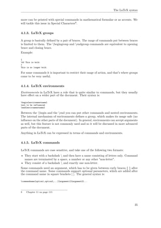 The LaTeX syntax
more can be printed with special commands in mathematical formulae or as accents. We
will tackle this issue in Special Characters8.
4.1.3. LaTeX groups
A group is basically deﬁned by a pair of braces. The range of commands put between braces
is limited to them. The begingroup and endgroup commands are equivalent to opening
brace and closing brace.
Example:
{
bf This is bold.
}
This is no longer bold.
For some commands it is important to restrict their range of action, and that's where groups
come to be very useful.
4.1.4. LaTeX environments
Environments in LaTeX have a role that is quite similar to commands, but they usually
have eﬀect on a wider part of the document. Their syntax is:
begin{environmentname}
text to be influenced
end{environmentname}
Between the begin and the end you can put other commands and nested environments.
The internal mechanism of environments deﬁnes a group, which makes its usage safe (no
inﬂuence on the other parts of the document). In general, environments can accept arguments
as well, but this feature is not commonly used and so it will be discussed in more advanced
parts of the document.
Anything in LaTeX can be expressed in terms of commands and environments.
4.1.5. LaTeX commands
LaTeX commands are case sensitive, and take one of the following two formats:
• They start with a backslash  and then have a name consisting of letters only. Command
names are terminated by a space, a number or any other "non-letter".
• They consist of a backslash  and exactly one non-letter.
Some commands need an argument, which has to be given between curly braces { } after
the command name. Some commands support optional parameters, which are added after
the command name in square brackets [ ]. The general syntax is:
commandname[option1,option2,...]{argument1}{argument2}...
8 Chapter 11 on page 115
35
 