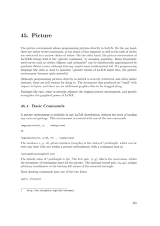 45. Picture
The picture environment allows programming pictures directly in LaTeX. On the one hand,
there are rather severe constraints, as the slopes of line segments as well as the radii of circles
are restricted to a narrow choice of values. On the other hand, the picture environment of
LaTeX2e brings with it the qbezier command, "q" meaning quadratic. Many frequently-
used curves such as circles, ellipses, and catenaries1 can be satisfactorily approximated by
quadratic Bézier curves, although this may require some mathematical toil. If a programming
language like Java is used to generate qbezier blocks of LaTeX input ﬁles, the picture
environment becomes quite powerful.
Although programming pictures directly in LaTeX is severely restricted, and often rather
tiresome, there are still reasons for doing so. The documents thus produced are "small" with
respect to bytes, and there are no additional graphics ﬁles to be dragged along.
Packages like epic, eepic or pstricks enhance the original picture environment, and greatly
strengthen the graphical power of LaTeX.
45.1. Basic Commands
A picture environment is available in any LaTeX distribution, without the need of loading
any external package. This environment is created with one of the two commands
begin{picture}(x, y) ... end{picture}
or
begin{picture}(x, y)(x0, y0) ... end{picture}
The numbers x, y, x0, y0 are numbers (lengths) in the units of unitlength, which can be
reset any time (but not within a picture environment) with a command such as
setlength{unitlength}{1.2cm}
The default value of unitlength is 1pt. The ﬁrst pair, (x,y), aﬀects the reservation, within
the document, of rectangular space for the picture. The optional second pair, (x0,y0), assigns
arbitrary coordinates to the bottom left corner of the reserved rectangle.
Most drawing commands have one of the two forms
put(x, y){object}
1 http://en.wikipedia.org/wiki/catenary
485
 