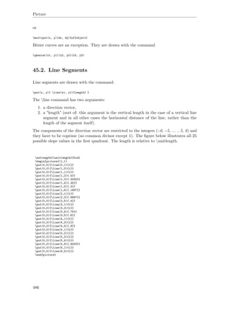 Picture
or
multiput(x, y)(dx, dy){n}{object}
Bézier curves are an exception. They are drawn with the command
qbezier(x1, y1)(x2, y2)(x3, y3)
45.2. Line Segments
Line segments are drawn with the command:
put(x, y){ line(x1, y1){length} }
The line command has two arguments:
1. a direction vector,
2. a "length" (sort of: this argument is the vertical length in the case of a vertical line
segment and in all other cases the horizontal distance of the line, rather than the
length of the segment itself).
The components of the direction vector are restricted to the integers (−6, −5, ... , 5, 6) and
they have to be coprime (no common divisor except 1). The ﬁgure below illustrates all 25
possible slope values in the ﬁrst quadrant. The length is relative to unitlength.
setlength{unitlength}{5cm}
begin{picture}(1,1)
put(0,0){line(0,1){1}}
put(0,0){line(1,0){1}}
put(0,0){line(1,1){1}}
put(0,0){line(1,2){.5}}
put(0,0){line(1,3){.3333}}
put(0,0){line(1,4){.25}}
put(0,0){line(1,5){.2}}
put(0,0){line(1,6){.1667}}
put(0,0){line(2,1){1}}
put(0,0){line(2,3){.6667}}
put(0,0){line(2,5){.4}}
put(0,0){line(3,1){1}}
put(0,0){line(3,2){1}}
put(0,0){line(3,4){.75}}
put(0,0){line(3,5){.6}}
put(0,0){line(4,1){1}}
put(0,0){line(4,3){1}}
put(0,0){line(4,5){.8}}
put(0,0){line(5,1){1}}
put(0,0){line(5,2){1}}
put(0,0){line(5,3){1}}
put(0,0){line(5,4){1}}
put(0,0){line(5,6){.8333}}
put(0,0){line(6,1){1}}
put(0,0){line(6,5){1}}
end{picture}
486
 
