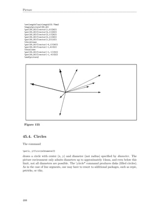 Picture
setlength{unitlength}{0.75mm}
begin{picture}(60,40)
put(30,20){vector(1,0){30}}
put(30,20){vector(4,1){20}}
put(30,20){vector(3,1){25}}
put(30,20){vector(2,1){30}}
put(30,20){vector(1,2){10}}
thicklines
put(30,20){vector(-4,1){30}}
put(30,20){vector(-1,4){5}}
thinlines
put(30,20){vector(-1,-1){5}}
put(30,20){vector(-1,-4){5}}
end{picture}
Figure 155
45.4. Circles
The command
put(x, y){circle{diameter}}
draws a circle with center (x, y) and diameter (not radius) speciﬁed by diameter. The
picture environment only admits diameters up to approximately 14mm, and even below this
limit, not all diameters are possible. The circle* command produces disks (ﬁlled circles).
As in the case of line segments, one may have to resort to additional packages, such as eepic,
pstricks, or tikz.
488
 