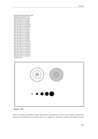 Circles
setlength{unitlength}{1mm}
begin{picture}(60, 40)
put(20,30){circle{1}}
put(20,30){circle{2}}
put(20,30){circle{4}}
put(20,30){circle{8}}
put(20,30){circle{16}}
put(20,30){circle{32}}
put(40,30){circle{1}}
put(40,30){circle{2}}
put(40,30){circle{3}}
put(40,30){circle{4}}
put(40,30){circle{5}}
put(40,30){circle{6}}
put(40,30){circle{7}}
put(40,30){circle{8}}
put(40,30){circle{9}}
put(40,30){circle{10}}
put(40,30){circle{11}}
put(40,30){circle{12}}
put(40,30){circle{13}}
put(40,30){circle{14}}
put(15,10){circle*{1}}
put(20,10){circle*{2}}
put(25,10){circle*{3}}
put(30,10){circle*{4}}
put(35,10){circle*{5}}
end{picture}
Figure 156
There is another possibility within the picture environment. If one is not afraid of doing the
necessary calculations (or leaving them to a program), arbitrary circles and ellipses can be
489
 