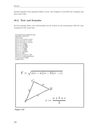 Picture
patched together from quadratic Bézier curves. See Graphics in LaTeX2e for examples and
Java source ﬁles.
45.5. Text and formulas
As this example shows, text and formulas can be written in the environment with the put
command in the usual way:
setlength{unitlength}{0.8cm}
begin{picture}(6,5)
thicklines
put(1,0.5){line(2,1){3}}
put(4,2){line(-2,1){2}}
put(2,3){line(-2,-5){1}}
put(0.7,0.3){$A$}
put(4.05,1.9){$B$}
put(1.7,2.95){$C$}
put(3.1,2.5){$a$}
put(1.3,1.7){$b$}
put(2.5,1.05){$c$}
put(0.3,4){$F=
sqrt{s(s-a)(s-b)(s-c)}$}
put(3.5,0.4){$displaystyle
s:=frac{a+b+c}{2}$}
end{picture}
Figure 157
490
 
