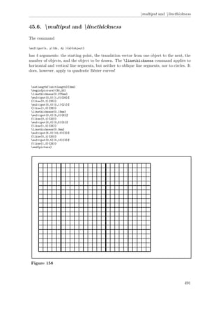 multiput and linethickness
45.6. multiput and linethickness
The command
multiput(x, y)(dx, dy ){n}{object}
has 4 arguments: the starting point, the translation vector from one object to the next, the
number of objects, and the object to be drawn. The linethickness command applies to
horizontal and vertical line segments, but neither to oblique line segments, nor to circles. It
does, however, apply to quadratic Bézier curves!
setlength{unitlength}{2mm}
begin{picture}(30,20)
linethickness{0.075mm}
multiput(0,0)(1,0){26}%
{line(0,1){20}}
multiput(0,0)(0,1){21}%
{line(1,0){25}}
linethickness{0.15mm}
multiput(0,0)(5,0){6}%
{line(0,1){20}}
multiput(0,0)(0,5){5}%
{line(1,0){25}}
linethickness{0.3mm}
multiput(5,0)(10,0){2}%
{line(0,1){20}}
multiput(0,5)(0,10){2}%
{line(1,0){25}}
end{picture}
Figure 158
491
 