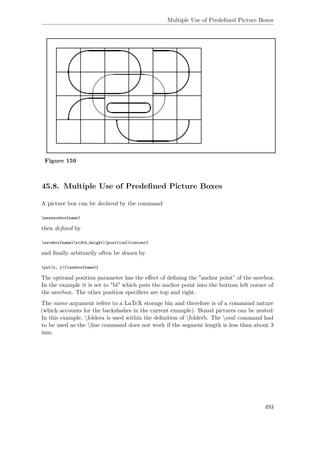 Multiple Use of Predeﬁned Picture Boxes
Figure 159
45.8. Multiple Use of Predeﬁned Picture Boxes
A picture box can be declared by the command
newsavebox{name}
then deﬁned by
savebox{name}(width,height)[position]{content}
and ﬁnally arbitrarily often be drawn by
put(x, y){usebox{name}}
The optional position parameter has the eﬀect of deﬁning the "anchor point" of the savebox.
In the example it is set to "bl" which puts the anchor point into the bottom left corner of
the savebox. The other position speciﬁers are top and right.
The name argument refers to a LaTeX storage bin and therefore is of a command nature
(which accounts for the backslashes in the current example). Boxed pictures can be nested:
In this example, foldera is used within the deﬁnition of folderb. The oval command had
to be used as the line command does not work if the segment length is less than about 3
mm.
493
 