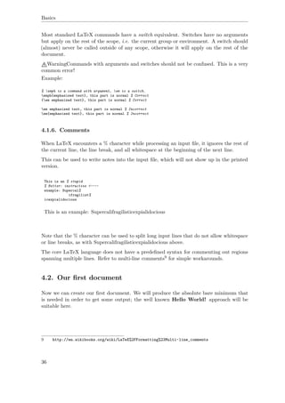 Basics
Most standard LaTeX commands have a switch equivalent. Switches have no arguments
but apply on the rest of the scope, i.e. the current group or environment. A switch should
(almost) never be called outside of any scope, otherwise it will apply on the rest of the
document.
WarningCommands with arguments and switches should not be confused. This is a very
common error!
Example:
% emph is a command with argument, em is a switch.
emph{emphasized text}, this part is normal % Correct
{em emphasized text}, this part is normal % Correct
em emphasized text, this part is normal % Incorrect
em{emphasized text}, this part is normal % Incorrect
4.1.6. Comments
When LaTeX encounters a % character while processing an input ﬁle, it ignores the rest of
the current line, the line break, and all whitespace at the beginning of the next line.
This can be used to write notes into the input ﬁle, which will not show up in the printed
version.
This is an % stupid
% Better: instructive <----
example: Supercal%
ifragilist%
icexpialidocious
This is an example: Supercalifragilisticexpialidocious
Note that the % character can be used to split long input lines that do not allow whitespace
or line breaks, as with Supercalifragilisticexpialidocious above.
The core LaTeX language does not have a predeﬁned syntax for commenting out regions
spanning multiple lines. Refer to multi-line comments9 for simple workarounds.
4.2. Our ﬁrst document
Now we can create our ﬁrst document. We will produce the absolute bare minimum that
is needed in order to get some output; the well known Hello World! approach will be
suitable here.
9 http://en.wikibooks.org/wiki/LaTeX%2FFormatting%23Multi-line_comments
36
 