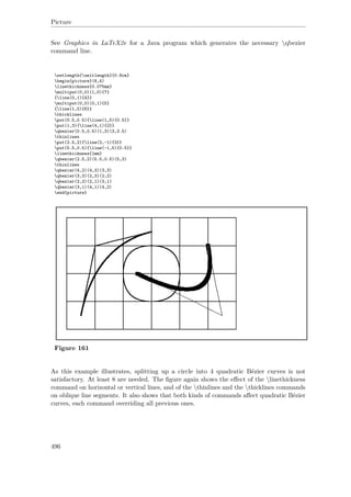 Picture
See Graphics in LaTeX2e for a Java program which generates the necessary qbezier
command line.
setlength{unitlength}{0.8cm}
begin{picture}(6,4)
linethickness{0.075mm}
multiput(0,0)(1,0){7}
{line(0,1){4}}
multiput(0,0)(0,1){5}
{line(1,0){6}}
thicklines
put(0.5,0.5){line(1,5){0.5}}
put(1,3){line(4,1){2}}
qbezier(0.5,0.5)(1,3)(3,3.5)
thinlines
put(2.5,2){line(2,-1){3}}
put(5.5,0.5){line(-1,5){0.5}}
linethickness{1mm}
qbezier(2.5,2)(5.5,0.5)(5,3)
thinlines
qbezier(4,2)(4,3)(3,3)
qbezier(3,3)(2,3)(2,2)
qbezier(2,2)(2,1)(3,1)
qbezier(3,1)(4,1)(4,2)
end{picture}
Figure 161
As this example illustrates, splitting up a circle into 4 quadratic Bézier curves is not
satisfactory. At least 8 are needed. The ﬁgure again shows the eﬀect of the linethickness
command on horizontal or vertical lines, and of the thinlines and the thicklines commands
on oblique line segments. It also shows that both kinds of commands aﬀect quadratic Bézier
curves, each command overriding all previous ones.
496
 