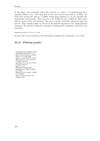 Picture
In this ﬁgure, each symmetric half of the catenary y = coshx − 1 is approximated by a
quadratic Bézier curve. The right half of the curve ends in the point (2, 2.7622), the
slope there having the value m = 3.6269. Using again equation (*), we can calculate the
intermediate control points. They turn out to be (1.2384, 0) and (−1.2384, 0). The crosses
indicate points of the real catenary. The error is barely noticeable, being less than one
percent. This example points out the use of the optional argument of the begin{picture}
command. The picture is deﬁned in convenient "mathematical" coordinates, whereas by the
command
begin{picture}(4.3,3.6)(-2.5,-0.25)
its lower left corner (marked by the black disk) is assigned the coordinates (−2.5,−0.25).
45.11. Plotting graphs
setlength{unitlength}{0.8cm}
begin{picture}(6,4)(-3,-2)
put(-2.5,0){vector(1,0){5}}
put(2.7,-0.1){$chi$}
put(0,-1.5){vector(0,1){3}}
multiput(-2.5,1)(0.4,0){13}
{line(1,0){0.2}}
multiput(-2.5,-1)(0.4,0){13}
{line(1,0){0.2}}
put(0.2,1.4)
{$beta=v/c=tanhchi$}
qbezier(0,0)(0.8853,0.8853)
(2,0.9640)
qbezier(0,0)(-0.8853,-0.8853)
(-2,-0.9640)
put(-3,-2){circle*{0.2}}
end{picture}
498
 