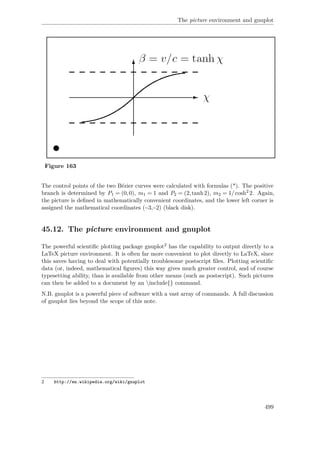 The picture environment and gnuplot
Figure 163
The control points of the two Bézier curves were calculated with formulas (*). The positive
branch is determined by P1 = (0,0), m1 = 1 and P2 = (2,tanh2), m2 = 1/cosh2
2. Again,
the picture is deﬁned in mathematically convenient coordinates, and the lower left corner is
assigned the mathematical coordinates (−3,−2) (black disk).
45.12. The picture environment and gnuplot
The powerful scientiﬁc plotting package gnuplot2 has the capability to output directly to a
LaTeX picture environment. It is often far more convenient to plot directly to LaTeX, since
this saves having to deal with potentially troublesome postscript ﬁles. Plotting scientiﬁc
data (or, indeed, mathematical ﬁgures) this way gives much greater control, and of course
typesetting ability, than is available from other means (such as postscript). Such pictures
can then be added to a document by an include{} command.
N.B. gnuplot is a powerful piece of software with a vast array of commands. A full discussion
of gnuplot lies beyond the scope of this note.
2 http://en.wikipedia.org/wiki/gnuplot
499
 