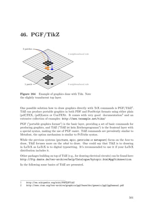 46. PGF/TikZ
Figure 164 Example of graphics done with Tikz. Note
the slightly translucent top layer.
One possible solution how to draw graphics directly with TeX commands is PGF/TikZ1.
TikZ can produce portable graphics in both PDF and PostScript formats using either plain
(pdf)TEX, (pdf)Latex or ConTEXt. It comes with very good documentation2 and an
extensive collection of examples: http://www.texample.net/tikz/
PGF ("portable graphics format") is the basic layer, providing a set of basic commands for
producing graphics, and TikZ ("TikZ ist kein Zeichenprogramm") is the frontend layer with
a special syntax, making the use of PGF easier. TikZ commands are prevalently similar to
Metafont, the option mechanism is similar to PsTricks syntax.
While the previous systems (picture, epic, pstricks or metapost) focus on the how to
draw, TikZ focuses more on the what to draw. One could say that TikZ is to drawing
in LaTeX as LaTeX is to digital typesetting. It's recommended to use it if your LaTeX
distribution includes it.
Other packages building on top of TikZ (e.g., for drawing electrical circuits) can be found here:
http://ftp.dante.de/tex-archive/help/Catalogue/bytopic.html#pgftikzsection
In the following some basics of TikZ are presented.
1 http://en.wikipedia.org/wiki/PGF%2FTikZ
2 http://www.ctan.org/tex-archive/graphics/pgf/base/doc/generic/pgf/pgfmanual.pdf
501
 
