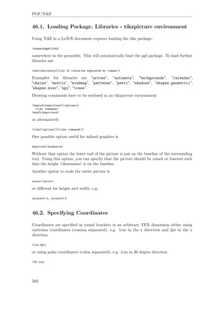 PGF/TikZ
46.1. Loading Package, Libraries - tikzpicture environment
Using TikZ in a LaTeX document requires loading the tikz package:
usepackage{tikz}
somewhere in the preamble. This will automatically load the pgf package. To load further
libraries use
usetikzlibrary{⟨list of libraries separated by commas⟩}
Examples for libraries are "arrows", "automata", "backgrounds", "calendar",
"chains", "matrix", "mindmap", "patterns", "petri", "shadows", "shapes.geometric",
"shapes.misc", "spy", "trees".
Drawing commands have to be enclosed in an tikzpicture environment
begin{tikzpicture}[⟨options⟩]
⟨tikz commands⟩
end{tikzpicture}
or alternatively
tikz[⟨options⟩]{⟨tikz commands⟩}
One possible option useful for inlined graphics is
baseline=⟨dimension⟩
Without that option the lower end of the picture is put on the baseline of the surrounding
text. Using this option, you can specify that the picture should be raised or lowered such
that the height ⟨dimension⟩ is on the baseline.
Another option to scale the entire picture is
scale=⟨factor⟩
or diﬀerent for height and width, e.g:
xscale=2.5, yscale=0.5
46.2. Specifying Coordinates
Coordinates are speciﬁed in round brackets in an arbitrary TEX dimension either using
cartesian coordinates (comma separated), e.g. 1cm in the x direction and 2pt in the y
direction
(1cm,2pt)
or using polar coordinates (colon separated), e.g. 1cm in 30 degree direction
(30:1cm)
502
 