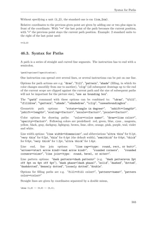 Syntax for Paths
Without specifying a unit (1,2), the standard one is cm (1cm,2cm).
Relative coordinates to the previous given point are given by adding one or two plus signs in
front of the coordinate. With "++" the last point of the path becomes the current position,
with "+" the previous point stays the current path position. Example: 2 standard units to
the right of the last point used:
++(2,0)
46.3. Syntax for Paths
A path is a series of straight and curved line segments. The instruction has to end with a
semicolon.
path[<options>]⟨specification⟩;
One instruction can spread over several lines, or several instructions can be put on one line.
Options for path actions are e.g: "draw", "fill", "pattern", "shade" (ﬁlling, in which its
color changes smoothly from one to another), "clip" (all subsequent drawings up to the end
of the current scope are clipped against the current path and the size of subsequent paths
will not be important for the picture size), "use as bounding box".
The "path" command with these options can be combined to: "draw", "fill",
"filldraw", "pattern", "shade", "shadedraw", "clip", "useasboundingbox" .
Geometric path options: "rotate=<angle in degree>", "xshift=<length>",
"yshift=<length>", "scaling=<factor>", "xscale=<factor>", "yscale=<factor>".
Color options for drawing paths: "color=<color name>", "draw=<line color>",
"opacity=<factor>". Following colors are predeﬁned: red, green, blue, cyan , magenta,
yellow, black, gray, darkgray, lightgray, brown, lime, olive, orange, pink, purple, teal, violet
and white.
Line width options: "line width=<dimension>", and abbreviations "ultra thin" for 0.1pt,
"very thin" for 0.2pt, "thin" for 0.4pt (the default width), "semithick" for 0.6pt, "thick"
for 0.8pt, "very thick" for 1.2pt, "ultra thick" for 1.6pt.
Line end, line join options: "line cap=<type: round, rect, or butt>",
"arrows=<start arrow kind>-<end arrow kind>", "rounded corners", "rounded
corners=<size>", "line join=<type: round, bevel, or miter>".
Line pattern options: "dash pattern=<dash pattern>" (e.g. "dash pattern=on 2pt
off 3pt on 4pt off 4pt"), "dash phase=⟨dash phase⟩", "solid", "dashed", "dotted",
"dashdotted", "densely dotted", "loosely dotted", "double".
Options for ﬁlling paths are e.g. "fill=<fill color>", "pattern=<name>", "pattern
color=<color>"
Straight lines are given by coordinates separated by a double minus,
draw (1,0) -- (0,0) -- (0,1);
503
 