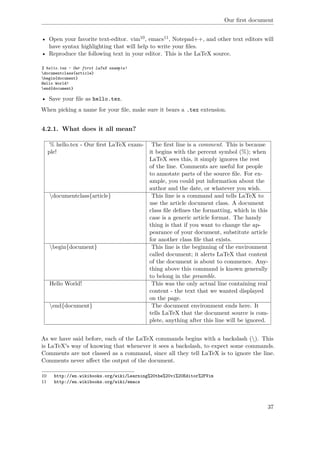 Our ﬁrst document
• Open your favorite text-editor. vim10, emacs11, Notepad++, and other text editors will
have syntax highlighting that will help to write your ﬁles.
• Reproduce the following text in your editor. This is the LaTeX source.
% hello.tex - Our first LaTeX example!
documentclass{article}
begin{document}
Hello World!
end{document}
• Save your ﬁle as hello.tex.
When picking a name for your ﬁle, make sure it bears a .tex extension.
4.2.1. What does it all mean?
% hello.tex - Our ﬁrst LaTeX exam-
ple!
The ﬁrst line is a comment. This is because
it begins with the percent symbol (%); when
LaTeX sees this, it simply ignores the rest
of the line. Comments are useful for people
to annotate parts of the source ﬁle. For ex-
ample, you could put information about the
author and the date, or whatever you wish.
documentclass{article} This line is a command and tells LaTeX to
use the article document class. A document
class ﬁle deﬁnes the formatting, which in this
case is a generic article format. The handy
thing is that if you want to change the ap-
pearance of your document, substitute article
for another class ﬁle that exists.
begin{document} This line is the beginning of the environment
called document; it alerts LaTeX that content
of the document is about to commence. Any-
thing above this command is known generally
to belong in the preamble.
Hello World! This was the only actual line containing real
content - the text that we wanted displayed
on the page.
end{document} The document environment ends here. It
tells LaTeX that the document source is com-
plete, anything after this line will be ignored.
As we have said before, each of the LaTeX commands begins with a backslash (). This
is LaTeX's way of knowing that whenever it sees a backslash, to expect some commands.
Comments are not classed as a command, since all they tell LaTeX is to ignore the line.
Comments never aﬀect the output of the document.
10 http://en.wikibooks.org/wiki/Learning%20the%20vi%20Editor%2FVim
11 http://en.wikibooks.org/wiki/emacs
37
 