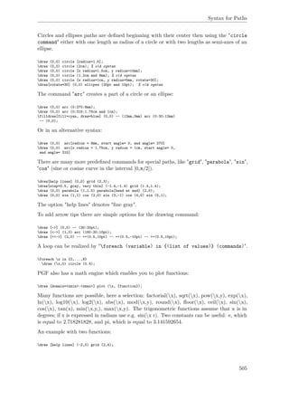Syntax for Paths
Circles and ellipses paths are deﬁned beginning with their center then using the "circle
command" either with one length as radius of a circle or with two lengths as semi-axes of an
ellipse.
draw (0,0) circle [radius=1.5];
draw (0,0) circle (2cm); % old syntax
draw (0,0) circle [x radius=1.5cm, y radius=10mm];
draw (0,0) circle (1.2cm and 8mm); % old syntax
draw (0,0) circle [x radius=1cm, y radius=5mm, rotate=30];
draw[rotate=30] (0,0) ellipse (20pt and 10pt); % old syntax
The command "arc" creates a part of a circle or an ellipse:
draw (0,0) arc (0:270:8mm);
draw (0,0) arc (0:315:1.75cm and 1cm);
filldraw[fill=cyan, draw=blue] (0,0) -- (12mm,0mm) arc (0:30:12mm)
-- (0,0);
Or in an alternative syntax:
draw (0,0) arc[radius = 8mm, start angle= 0, end angle= 270]
draw (0,0) arc[x radius = 1.75cm, y radius = 1cm, start angle= 0,
end angle= 315]
There are many more predeﬁned commands for special paths, like "grid", "parabola", "sin",
"cos" (sine or cosine curve in the interval [0,π/2]).
draw[help lines] (0,0) grid (2,3);
draw[step=0.5, gray, very thin] (-1.4,-1.4) grid (1.4,1.4);
draw (0,0) parabola (1,1.5) parabola[bend at end] (2,0);
draw (0,0) sin (1,1) cos (2,0) sin (3,-1) cos (4,0) sin (5,1);
The option "help lines" denotes "ﬁne gray".
To add arrow tips there are simple options for the drawing command:
draw [->] (0,0) -- (30:20pt);
draw [<->] (1,0) arc (180:30:10pt);
draw [<<->] (2,0) -- ++(0.5,10pt) -- ++(0.5,-10pt) -- ++(0.5,10pt);
A loop can be realized by "foreach ⟨variable⟩ in {⟨list of values⟩} ⟨commands⟩".
foreach x in {0,...,9}
draw (x,0) circle (0.4);
PGF also has a math engine which enables you to plot functions:
draw [domain=<xmin>:<xmax>] plot (x, {function});
Many functions are possible, here a selection: factorial(x), sqrt(x), pow(x,y), exp(x),
ln(x), log10(x), log2(x), abs(x), mod(x,y), round(x), ﬂoor(x), ceil(x), sin(x),
cos(x), tan(x), min(x,y,), max(x,y). The trigonometric functions assume that x is in
degrees; if x is expressed in radians use e.g. sin(x r). Two constants can be useful: e, which
is equal to 2.718281828, and pi, which is equal to 3.141592654.
An example with two functions:
draw [help lines] (-2,0) grid (2,4);
505
 