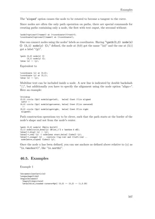 Examples
The "sloped" option causes the node to be rotated to become a tangent to the curve.
Since nodes are often the only path operation on paths, there are special commands for
creating paths containing only a node, the ﬁrst with text ouput, the secound without:
node[<options>](<name>) at (<coordinate>){<text>};
coordinate[<options>](<name>) at (<coordinate>);
One can connect nodes using the nodes' labels as coordinates. Having "path(0,0) node(x)
{} (3,1) node(y) {};" deﬁned, the node at (0,0) got the name "(x)" and the one at (3,1)
got a label "(y)".
path (0,0) node(x) {}
(3,1) node(y) {};
draw (x) -- (y);
Equivalent to
coordinate (x) at (0,0);
coordinate (y) at (3,1);
draw (x) -- (y);
Multiline text can be included inside a node. A new line is indicated by double backslash
"", but additionally you have to specify the alignment using the node option "align=".
Here an example:
filldraw
(0,0) circle (2pt) node[align=left, below] {test 1is aligned
left} --
(4,0) circle (2pt) node[align=center, below] {test 2is centered}
--
(8,0) circle (2pt) node[align=right, below] {test 3is right
aligned};
Path construction operations try to be clever, such that the path starts at the border of the
node's shape and not from the node's center.
path (0,0) node(x) {Hello World!}
(3,1) node[circle,draw](y) {$int_1^2 x mathrm d x$};
draw[->,blue] (x) -- (y);
draw[->,red] (x) -| node[near start,below] {label} (y);
draw[->,orange] (x) .. controls +(up:1cm) and +(left:1cm) ..
node[above,sloped] {label} (y);
Once the node x has been deﬁned, you can use anchors as deﬁned above relative to (x) as
"(x.<anchor>)", like "(x.north)".
46.5. Examples
Example 1
documentclass{article}
usepackage{tikz}
begin{document}
begin{tikzpicture}
draw[thick,rounded corners=8pt] (0,0) -- (0,2) -- (1,3.25)
507
 