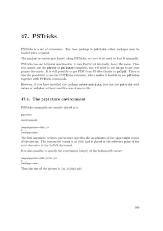 47. PSTricks
PSTricks is a set of extensions. The base package is pstricks, other packages may be
loaded when required.
The xcolor extension gets loaded along PSTricks, so there is no need to load it manually.
PSTricks has one technical speciﬁcation: it uses PostScript internally, hence the name. Thus
you cannot use the pdftex or pdflatex compilers, you will need to use dvips to get your
proper document. It is still possible to get PDF from PS ﬁles thanks to ps2pdf. There is
also the possibilité to use the PDFTricks extension, which makes it feasible to use pdflatex
together with PSTricks commands.
However, if you have installed the package xetex-pstricks, you can use pstricks with
xetex or xelatex without modiﬁcation of source ﬁle.
47.1. The pspicture environment
PSTricks commands are usually placed in a
pspicture
environment.
begin{pspicture}(x1,y1)
% ...
end{pspicture}
The ﬁrst argument between parentheses speciﬁes the coordinates of the upper-right corner
of the picture. The bottom-left corner is at (0,0) and is placed at the reference point of the
next character in the LaTeX document.
It is also possible to specify the coordinates (x0,y0) of the bottom-left corner:
begin{pspicture}(x0,y0)(x1,y1)
% ...
end{pspicture}
Thus the size of the picture is (x1-x0)x(y1-y0).
509
 