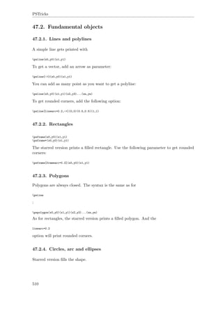 PSTricks
47.2. Fundamental objects
47.2.1. Lines and polylines
A simple line gets printed with
psline(x0,y0)(x1,y1)
To get a vector, add an arrow as parameter:
psline{->}(x0,y0)(x1,y1)
You can add as many point as you want to get a polyline:
psline(x0,y0)(x1,y1)(x2,y3)...(xn,yn)
To get rounded corners, add the following option:
psline[linearc=0.2,->](0,0)(0.5,0.5)(1,1)
47.2.2. Rectangles
psframe(x0,y0)(x1,y1)
psframe*(x0,y0)(x1,y1)
The starred version prints a ﬁlled rectangle. Use the following parameter to get rounded
corners:
psframe[framearc=0.2](x0,y0)(x1,y1)
47.2.3. Polygons
Polygons are always closed. The syntax is the same as for
psline
:
pspolygon(x0,y0)(x1,y1)(x2,y3)...(xn,yn)
As for rectangles, the starred version prints a ﬁlled polygon. And the
linearc=0.2
option will print rounded corners.
47.2.4. Circles, arc and ellipses
Starred version ﬁlls the shape.
510
 