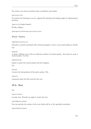 Text
For circles, you need to provide center coordinates and radius:
pscircle(x,y){r}
To restrict the drawing to an arc, append the starting and ending angles in trigonometric
notation:
psarc(x,y){r}{angle1}{angle2}
Finally, ellipses:
psellipse(x,y)(horizontal_axis,vertical_axis)
47.2.5. Curves
psparabola(x0,y0)(x1,y1)
will print a symetric parabola with vertical asymptote, vertex (x1,y1) and ending at (x0,y0).
Use
psbezier
to print a Bézier curve with an arbitrary number of control points. Arcs have at most 4
control points. Use the
showpoints=true
option to print the control points and the tangents.
Use
pscurve
to print the interpolation of the given points. The
psecurve
command omits the ﬁrst and the last arcs.
47.3. Text
Use
rput(x,y){text}
to print text. Provide an angle to rotate the text.
rput{angle}(x,y){text}
You can provide the anchor of the text which will be at the speciﬁed coordinate.
rput[t]{45}(5,5){text}
511
 
