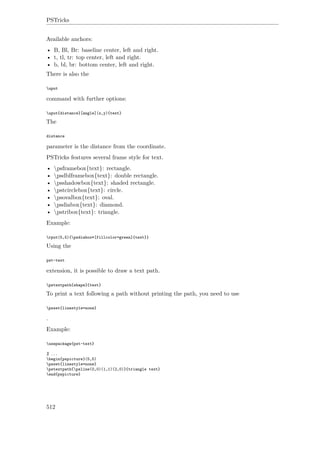 PSTricks
Available anchors:
• B, Bl, Br: baseline center, left and right.
• t, tl, tr: top center, left and right.
• b, bl, br: bottom center, left and right.
There is also the
uput
command with further options:
uput{distance}[angle](x,y){text}
The
distance
parameter is the distance from the coordinate.
PSTricks features several frame style for text.
• psframebox{text}: rectangle.
• psdblframebox{text}: double rectangle.
• psshadowbox{text}: shaded rectangle.
• pstcirclebox{text}: circle.
• psovalbox{text}: oval.
• psdiabox{text}: diamond.
• pstribox{text}: triangle.
Example:
rput(5,5){psdiabox*[fillcolor=green]{text}}
Using the
pst-text
extension, it is possible to draw a text path.
pstextpath{shape}{text}
To print a text following a path without printing the path, you need to use
psset{linestyle=none}
.
Example:
usepackage{pst-text}
% ...
begin{pspicture}(5,5)
psset{linestyle=none}
pstextpath{psline(0,0)(1,1)(2,0)}{triangle text}
end{pspicture}
512
 