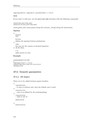 PSTricks
psgrid[griddots=5, subgriddiv=0, gridlabels=0pt](-1,-1)(5,5)
Axis
If you want to add axes, use the pstricks-add extension with the following commands:
psaxes(xmin,ymin)(xmax,ymax)
psaxes(x0,y0)(xmin,ymin)(xmax,ymax)
(xmin,ymin) and (xmax,ymax) being the extreme, (x0,y0) being the intersection.
Options
•
Dx=value
and
Dy=value
deﬁnes the spacing between graduations.
•
comma
lets you use the comma as decimal separator.
• As for lines,
{->}
adds arrows on axes.
Example
usepackage{pstricks-add}
% ...
begin{pspicture}(-1,-1)(5,5)
psaxes[comma,Dx=0.5,Dy=0.5]{->}(0,0)(3,3)
end{pspicture}
47.5. Generic parameters
47.5.1. All shapes
These are to be added between square brackets.
•
linewidth=value
: if value is without unit, then the default unit is used.
•
linecolor=color
: color is as deﬁned by the xcolorpackage.
•
linestyle=value
: value is one of
dashed,dotted
.
•
doubleline=true
.
514
 