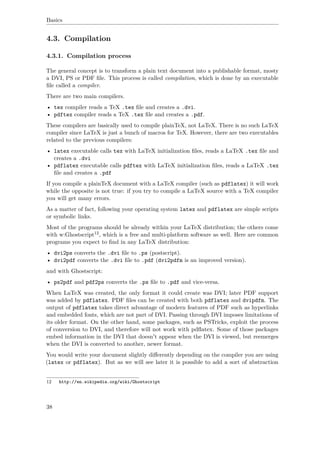 Basics
4.3. Compilation
4.3.1. Compilation process
The general concept is to transform a plain text document into a publishable format, mosty
a DVI, PS or PDF ﬁle. This process is called compilation, which is done by an executable
ﬁle called a compiler.
There are two main compilers.
• tex compiler reads a TeX .tex ﬁle and creates a .dvi.
• pdftex compiler reads a TeX .tex ﬁle and creates a .pdf.
These compilers are basically used to compile plainTeX, not LaTeX. There is no such LaTeX
compiler since LaTeX is just a bunch of macros for TeX. However, there are two executables
related to the previous compilers:
• latex executable calls tex with LaTeX initialization ﬁles, reads a LaTeX .tex ﬁle and
creates a .dvi
• pdflatex executable calls pdftex with LaTeX initialization ﬁles, reads a LaTeX .tex
ﬁle and creates a .pdf
If you compile a plainTeX document with a LaTeX compiler (such as pdflatex) it will work
while the opposite is not true: if you try to compile a LaTeX source with a TeX compiler
you will get many errors.
As a matter of fact, following your operating system latex and pdflatex are simple scripts
or symbolic links.
Most of the programs should be already within your LaTeX distribution; the others come
with w:Ghostscript12, which is a free and multi-platform software as well. Here are common
programs you expect to ﬁnd in any LaTeX distribution:
• dvi2ps converts the .dvi ﬁle to .ps (postscript).
• dvi2pdf converts the .dvi ﬁle to .pdf (dvi2pdfm is an improved version).
and with Ghostscript:
• ps2pdf and pdf2ps converts the .ps ﬁle to .pdf and vice-versa.
When LaTeX was created, the only format it could create was DVI; later PDF support
was added by pdflatex. PDF ﬁles can be created with both pdflatex and dvipdfm. The
output of pdflatex takes direct advantage of modern features of PDF such as hyperlinks
and embedded fonts, which are not part of DVI. Passing through DVI imposes limitations of
its older format. On the other hand, some packages, such as PSTricks, exploit the process
of conversion to DVI, and therefore will not work with pdﬂatex. Some of those packages
embed information in the DVI that doesn't appear when the DVI is viewed, but reemerges
when the DVI is converted to another, newer format.
You would write your document slightly diﬀerently depending on the compiler you are using
(latex or pdflatex). But as we will see later it is possible to add a sort of abstraction
12 http://en.wikipedia.org/wiki/Ghostscript
38
 