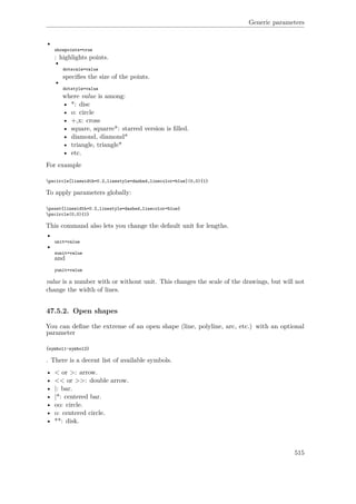Generic parameters
•
showpoints=true
: highlights points.
•
dotscale=value
speciﬁes the size of the points.
•
dotstyle=value
where value is among:
• *: disc
• o: circle
• +,x: cross
• square, squarre*: starred version is ﬁlled.
• diamond, diamond*
• triangle, triangle*
• etc.
For example
pscircle[linewidth=0.2,linestyle=dashed,linecolor=blue](0,0){1}
To apply parameters globally:
psset{linewidth=0.2,linestyle=dashed,linecolor=blue}
pscircle(0,0){1}
This command also lets you change the default unit for lengths.
•
unit=value
•
xunit=value
and
yunit=value
value is a number with or without unit. This changes the scale of the drawings, but will not
change the width of lines.
47.5.2. Open shapes
You can deﬁne the extreme of an open shape (line, polyline, arc, etc.) with an optional
parameter
{symbol1-symbol2}
. There is a decent list of available symbols.
• < or >: arrow.
• << or >>: double arrow.
• |: bar.
• |*: centered bar.
• oo: circle.
• o: centered circle.
• **: disk.
515
 