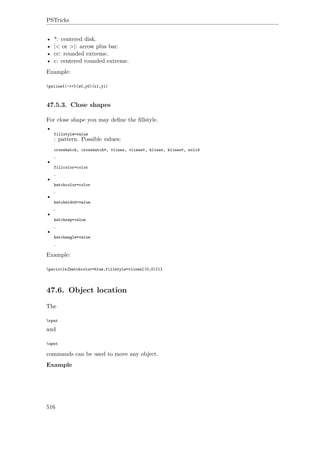 PSTricks
• *: centered disk.
• |< or >|: arrow plus bar.
• cc: rounded extreme.
• c: centered rounded extreme.
Example:
psline{|->>}(x0,y0)(x1,y1)
47.5.3. Close shapes
For close shape you may deﬁne the ﬁllstyle.
•
fillstyle=value
: pattern. Possible values:
crosshatch, crosshatch*, vlines, vlines*, hlines, hlines*, solid
.
•
fillcolor=color
.
•
hatchcolor=color
.
•
hatchwidth=value
.
•
hatchsep=value
.
•
hatchangle=value
.
Example:
pscircle[hatchcolor=blue,fillstyle=vlines](0,0){1}
47.6. Object location
The
rput
and
uput
commands can be used to move any object.
Example
516
 