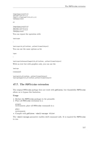 The PDFTricks extension
begin{pspicture}(5,5)
psline{->}(0,0)(1,1)
rput(1,1){psline{->}(0,0)(1,1)}
end{pspicture}
or
begin{pspicture}(5,5)
psline{->}(0,0)(1,1)
psline{->}(1,1)(2,2)
end{pspicture}
You can repeat the operation with
multirput
:
multirput(x0,y0)(xoffset, yoffset){times}{object}
You can use the same options as for
rput
:
multirput[reference]{angle}(x0,y0)(xoffset, yoffset){times}{object}
With no text but with graphics only, you can use the
multips
command:
multips(x0,y0)(xoffset, yoffset){times}{object}
multips{angle}(x0,y0)(xoffset,yoffset){times}{object}
47.7. The PDFTricks extension
The original PSTricks package does not work with pdflatex, but thanksfully PDFTricks
allows us to bypass this limitation.
Usage
• Declare the PDFTricks packages in the preamble.
• Place all PSTricks extensions in a
psinputs
environment; place all PSTricks commands in a
pdfpic
environment.
• Compile with pdflatex -shell-escape <file>.
The -shell-escape parameter enables shell command calls. It is required for PDFTricks
to run.
517
 