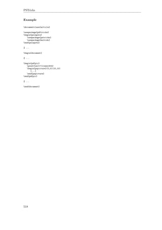 PSTricks
Example
documentclass{article}
usepackage{pdftricks}
begin{psinputs}
usepackage{pstricks}
usepackage{multido}
end{psinputs}
% ...
begin{document}
% ...
begin{pdfpic}
psset{unit=linewidth}
begin{pspicture}(0,0)(10,10)
[...]
end{pspicture}
end{pdfpic}
% ...
end{document}
518
 