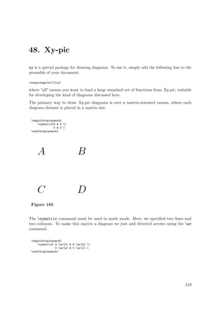 48. Xy-pic
xy is a special package for drawing diagrams. To use it, simply add the following line to the
preamble of your document:
usepackage[all]{xy}
where "all" means you want to load a large standard set of functions from Xy-pic, suitable
for developing the kind of diagrams discussed here.
The primary way to draw Xy-pic diagrams is over a matrix-oriented canvas, where each
diagram element is placed in a matrix slot:
begin{displaymath}
xymatrix{A & B 
C & D }
end{displaymath}
Figure 165
The xymatrix command must be used in math mode. Here, we speciﬁed two lines and
two columns. To make this matrix a diagram we just add directed arrows using the ar
command.
begin{displaymath}
xymatrix{ A ar[r] & B ar[d] 
D ar[u] & C ar[l] }
end{displaymath}
519
 