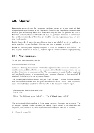 50. Macros
Documents produced with the commands you have learned up to this point will look
acceptable to a large audience. While they are not fancy-looking, they obey all the established
rules of good typesetting, which will make them easy to read and pleasant to look at.
However, there are situations where LaTeX does not provide a command or environment
that matches your needs, or the output produced by some existing command may not meet
your requirements.
In this chapter, I will try to give some hints on how to teach LaTeX new tricks and how to
make it produce output that looks diﬀerent from what is provided by default.
LaTeX is a fairly high-level language compared to Plain TeX and thus is more limited. The
next chapter1 will focus on Plain TeX and will explain advanced technics for programming.
50.1. New commands
To add your own commands, use the
newcommand{name}[num]{definition}
command. Basically, the command requires two arguments: the name of the command you
want to create, and the deﬁnition of the command. Note that the command name can but
need not be enclosed in braces, as you like. The num argument in square brackets is optional
and speciﬁes the number of arguments the new command takes (up to 9 are possible). If
missing it defaults to 0, i.e. no argument allowed.
The following two examples should help you to get the idea. The ﬁrst example deﬁnes a
new command called wbal that will print "The Wikibook about LaTeX". Such a command
could come in handy if you had to write the title of this book over and over again.
newcommand{wbal}{The Wikibook about LaTeX}
This is “wbal
This is “The Wikibook about LaTeX” . . . “The Wikibook about LaTeX”
The next example illustrates how to deﬁne a new command that takes one argument. The
#1 tag gets replaced by the argument you specify. If you wanted to use more than one
argument, use #2 and so on, these arguments are added in an extra set of brackets.
1 Chapter 51 on page 539
529
 