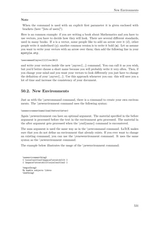 New Environments
Note
When the command is used with an explicit ﬁrst parameter it is given enclosed with
brackets (here "[lots of users]").
Here is an common example: if you are writing a book about Mathematics and you have to
use vectors, you have to decide how they will look. There are several diﬀerent standards,
used in many books. If a is a vector, some people like to add an arrow over it (a), other
people write it underlined (a); another common version is to write it bold (a). Let us assume
you want to write your vectors with an arrow over them; then add the following line in your
mystyle.sty.
newcommand{myvec}[1]{vec{#1}}
and write your vectors inside the new myvec{...} command. You can call it as you wish,
but you'd better choose a short name because you will probably write it very often. Then, if
you change your mind and you want your vectors to look diﬀerently you just have to change
the deﬁnition of your myvec{...}. Use this approach whenever you can: this will save you a
lot of time and increase the consistency of your document.
50.2. New Environments
Just as with the newcommand command, there is a command to create your own environ-
ments. The newenvironment command uses the following syntax:
newenvironment{name}[num]{before}{after}
Again newenvironment can have an optional argument. The material speciﬁed in the before
argument is processed before the text in the environment gets processed. The material in
the after argument gets processed when the end{name} command is encountered.
The num argument is used the same way as in the newcommand command. LaTeX makes
sure that you do not deﬁne an environment that already exists. If you ever want to change
an existing command, you can use the renewenvironment command. It uses the same
syntax as the newenvironment command.
The example below illustrates the usage of the newenvironment command:
newenvironment{king}
{ rule{1ex}{1ex}hspace{stretch{1}} }
{ hspace{stretch{1}}rule{1ex}{1ex} }
begin{king}
My humble subjects ldots
end{king}
531
 