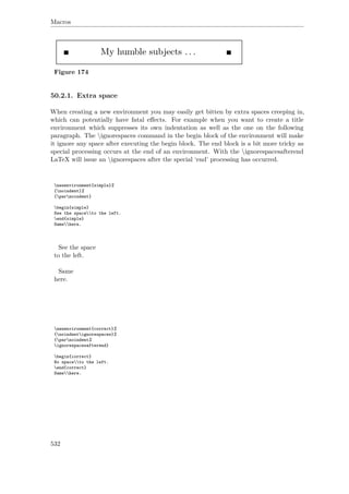 Macros
Figure 174
50.2.1. Extra space
When creating a new environment you may easily get bitten by extra spaces creeping in,
which can potentially have fatal eﬀects. For example when you want to create a title
environment which suppresses its own indentation as well as the one on the following
paragraph. The ignorespaces command in the begin block of the environment will make
it ignore any space after executing the begin block. The end block is a bit more tricky as
special processing occurs at the end of an environment. With the ignorespacesafterend
LaTeX will issue an ignorespaces after the special ‘end’ processing has occurred.
newenvironment{simple}%
{noindent}%
{parnoindent}
begin{simple}
See the spaceto the left.
end{simple}
Samehere.
See the space
to the left.
Same
here.
newenvironment{correct}%
{noindentignorespaces}%
{parnoindent%
ignorespacesafterend}
begin{correct}
No spaceto the left.
end{correct}
Samehere.
532
 