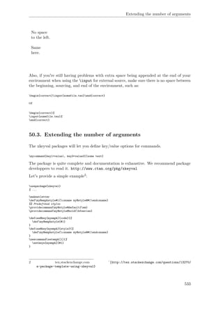 Extending the number of arguments
No space
to the left.
Same
here.
Also, if you're still having problems with extra space being appended at the end of your
environment when using the input for external source, make sure there is no space between
the beginning, sourcing, and end of the environment, such as:
begin{correct}input{somefile.tex}end{correct}
or
begin{correct}%
input{somefile.tex}%
end{correct}
50.3. Extending the number of arguments
The xkeyval packages will let you deﬁne key/value options for commands.
mycommand[key1=value1, key3=value3]{some text}
The package is quite complete and documentation is exhaustive. We recommend package
developpers to read it. http://www.ctan.org/pkg/xkeyval
Let's provide a simple example2:
usepackage{xkeyval}
% ...
makeatletter
defmy@emphstyle#1{csname my@style@#1endcsname}
%% Predefined styles
providecommandmy@style@default{em}
providecommandmy@style@bold{bfseries}
define@key{myemph}{code}{%
defmy@emphstyle{#1}
}
define@key{myemph}{style}{%
defmy@emphstyle{csname my@style@#1endcsname}
}
newcommandsetemph[1]{%
setkeys{myemph}{#1}
}
2 tex.stackexchange.com ˆ{http://tex.stackexchange.com/questions/13270/
a-package-template-using-xkeyval}
533
 