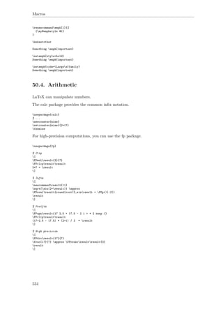 Macros
renewcommandemph[1]{%
{my@emphstyle #1}
}
makeatother
Something emph{important}
setemph{style=bold}
Something emph{important}
setemph{code=Largesffamily}
Something emph{important}
50.4. Arithmetic
LaTeX can manipulate numbers.
The calc package provides the common inﬁx notation.
usepackage{calc}
% ...
newcounter{mine}
setcounter{mine}{2*17}
themine
For high-precision computations, you can use the fp package.
usepackage{fp}
% Clip
[
FPmulresult{2}{7}
FPclipresultresult
2*7 = result
]
% Infix
[
newcommandresult{11}
sqrt{sin(2+result)} approx
FPevalresult{round(root(2,sin(result + FPpi)):2)}
result
]
% Postfix
[
FPupnresult{17 2.5 + 17.5 - 2 1 + * 2 swap /}
FPclipresultresult
(17+2.5 - 17.5) * (2+1) / 2 = result
]
% High precision
[
FPdivresult{17}{7}
frac{17}{7} approx FPtruncresultresult{3}
result
]
534
 
