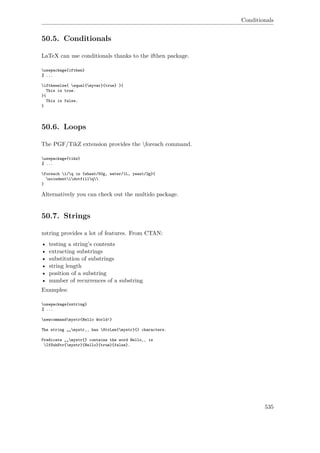Conditionals
50.5. Conditionals
LaTeX can use conditionals thanks to the ifthen package.
usepackage{ifthen}
% ...
ifthenelse{ equal{myvar}{true} }{
This is true.
}{
This is false.
}
50.6. Loops
The PGF/TikZ extension provides the foreach command.
usepackage{tikz}
% ...
foreach i/q in {wheat/50g, water/1L, yeast/2g}{
noindentidotfillq
}
Alternatively you can check out the multido package.
50.7. Strings
xstring provides a lot of features. From CTAN:
• testing a string’s contents
• extracting substrings
• substitution of substrings
• string length
• position of a substring
• number of recurrences of a substring
Examples:
usepackage{xstring}
% ...
newcommandmystr{Hello World!}
The string „„mystr‚‚ has StrLen{mystr}{} characters.
Predicate „„mystr{} contains the word Hello‚‚ is
IfSubStr{mystr}{Hello}{true}{false}.
535
 