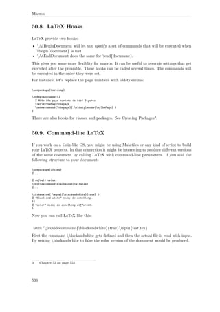 Macros
50.8. LaTeX Hooks
LaTeX provide two hooks:
• AtBeginDocument will let you specify a set of commands that will be executed when
begin{document} is met.
• AtEndDocument does the same for end{document}.
This gives you some more ﬂexiblity for macros. It can be useful to override settings that get
executed after the preamble. These hooks can be called several times. The commands will
be executed in the order they were set.
For instance, let's replace the page numbers with oldstylenums:
usepackage{textcomp}
AtBeginDocument{%
% Make the page numbers in text figures
letmyThePagethepage
renewcommand{thepage}{ oldstylenums{myThePage} }
}
There are also hooks for classes and packages. See Creating Packages3.
50.9. Command-line LaTeX
If you work on a Unix-like OS, you might be using Makeﬁles or any kind of script to build
your LaTeX projects. In that connection it might be interesting to produce diﬀerent versions
of the same document by calling LaTeX with command-line parameters. If you add the
following structure to your document:
usepackage{ifthen}
%...
% default value.
providecommandblackandwhite{false}
%...
ifthenelse{ equal{blackandwhite}{true} }{
% "black and white" mode; do something..
}{
% "color" mode; do something different..
}
Now you can call LaTeX like this:
latex 'providecommand{blackandwhite}{true}input{test.tex}'
First the command blackandwhite gets deﬁned and then the actual ﬁle is read with input.
By setting blackandwhite to false the color version of the document would be produced.
3 Chapter 52 on page 555
536
 