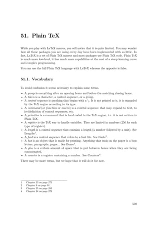 51. Plain TeX
While you play with LaTeX macros, you will notice that it is quite limited. You may wonder
how all these packages you are using every day have been implemented with so little. In
fact, LaTeX is a set of Plain TeX macros and most packages use Plain TeX code. Plain TeX
is much more low-level, it has much more capabilities at the cost of a steep learning curve
and complex programming.
You can use the full Plain TeX language with LaTeX whereas the opposite is false.
51.1. Vocabulary
To avoid confusion it seems necessary to explain some terms.
• A group is everything after an opening brace and before the matching closing brace.
• A token is a character, a control sequence, or a group.
• A control sequence is anything that begins with a . It is not printed as is, it is expanded
by the TeX engine according to its type.
• A command (or function or macro) is a control sequence that may expand to text, to
(re)deﬁnition of control sequences, etc.
• A primitive is a command that is hard coded in the TeX engine, i.e. it is not written in
Plain TeX.
• A register is the TeX way to handle variables. They are limited in numbers (256 for each
type of register).
• A length is a control sequence that contains a length (a number followed by a unit). See
Lengths1.
• A font is a control sequence that refers to a font ﬁle. See Fonts2.
• A box is an object that is made for printing. Anything that ends on the paper is a box:
letters, paragraphs, pages... See Boxes3.
• A glue is a certain amount of space that is put between boxes when they are being
concatenated.
• A counter is a register containing a number. See Counters4.
There may be more terms, but we hope that it will do it for now.
1 Chapter 23 on page 271
2 Chapter 9 on page 91
3 Chapter 25 on page 283
4 Chapter 24 on page 279
539
 
