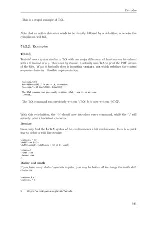 Catcodes
This is a stupid example of TeX.
Note that an active character needs to be directly followed by a deﬁnition, otherwise the
compilation will fail.
51.2.2. Examples
Texinfo
Texinfo5 uses a syntax similar to TeX with one major diﬀerence: all functions are introduced
with a @ instead of a . This is not by chance: it actually uses TeX to print the PDF version
of the ﬁles. What it basically does is inputting texinfo.tex which redeﬁnes the control
sequence character. Possible implementation:
catcode„@=0
@def@@{@char64} % To write ‚@‚ character.
catcode„=13 @def{{@tt @char92}}
The @TeX command was previously written ‚TeX‚, now it is written
‚@@TeX‚.
The TeX command was previously written 'TeX' It is now written '@TeX'.
With this redeﬁnition, the '@' should now introduce every command, while the '' will
actually print a backslash character.
Itemize
Some may ﬁnd the LaTeX syntax of list environments a bit cumbersome. Here is a quick
way to deﬁne a wiki-like itemize:
catcode„ = 13
def{item {--}}
defitemize#1{{leftskip = 40 pt #1 par}}
itemize{
First item
Second item
}
Dollar and math
If you have many 'dollar' symbols to print, you may be better oﬀ to change the math shift
character.
catcode„$ = 11
catcode„ = 3
5 http://en.wikipedia.org/wiki/Texinfo
541
 